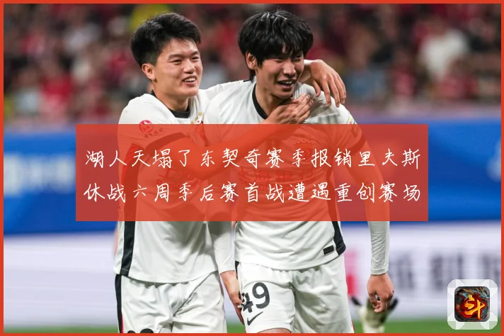 湖人天塌了东契奇赛季报销里夫斯休战六周季后赛首战遭遇重创赛场复盘：最新赛事动态与深度分析