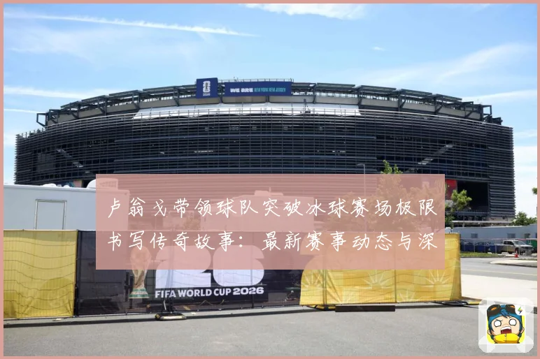 卢翁戈带领球队突破冰球赛场极限书写传奇故事：最新赛事动态与深度分析