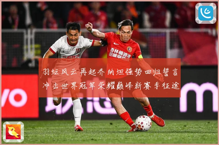 羽坛风云再起乔纳坦强势回归誓言冲击世界冠军荣耀巅峰新赛季征途解析：最新赛事动态与深度分析