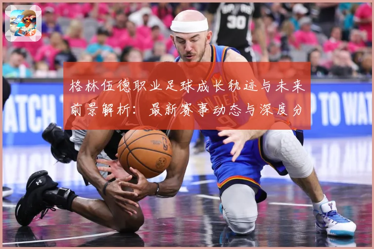 格林伍德职业足球成长轨迹与未来前景解析：最新赛事动态与深度分析