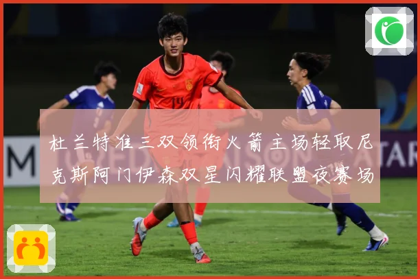 杜兰特准三双领衔火箭主场轻取尼克斯阿门伊森双星闪耀联盟夜赛场复盘：最新赛事动态与深度分析
