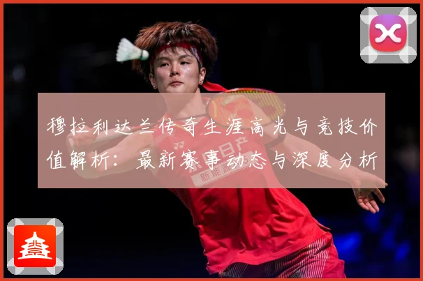 穆拉利达兰传奇生涯高光与竞技价值解析：最新赛事动态与深度分析