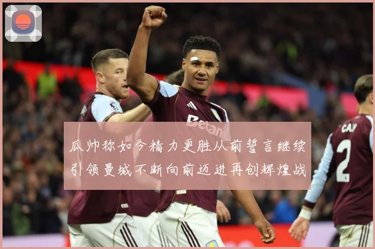 瓜帅称如今精力更胜从前誓言继续引领曼城不断向前迈进再创辉煌战术观察：最新赛事动态与深度分析
