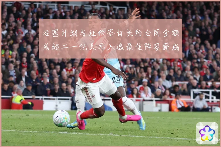 活塞计划与杜伦签订长约合同金额或超二一亿美元入选最佳阵容薪成长观察：最新赛事动态与深度分析