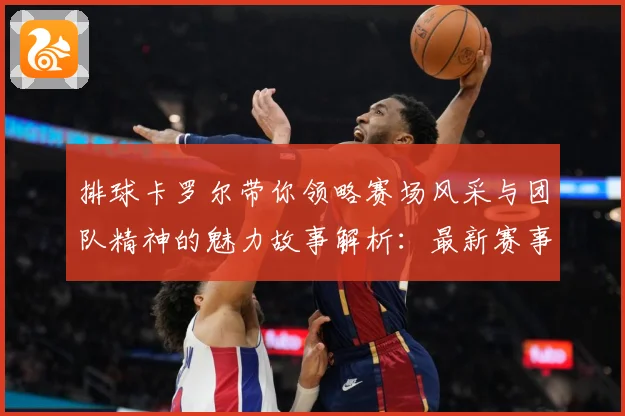 排球卡罗尔带你领略赛场风采与团队精神的魅力故事解析：最新赛事动态与深度分析
