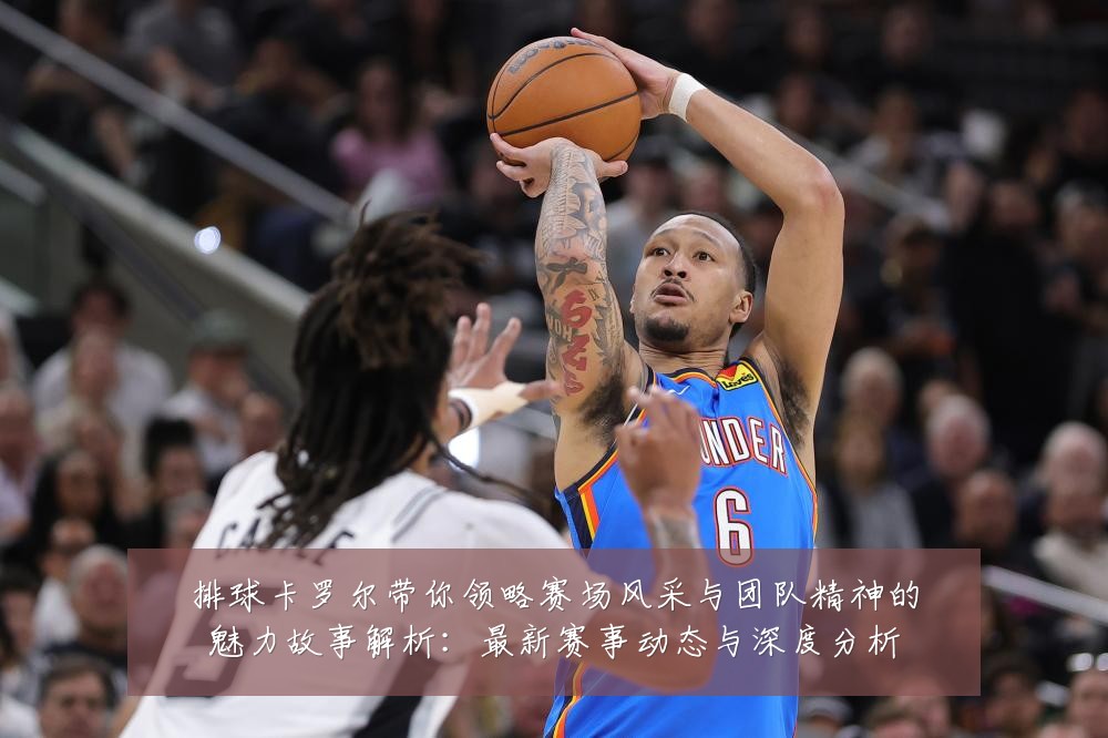 排球卡罗尔带你领略赛场风采与团队精神的魅力故事解析:最新赛事动态与深度分析