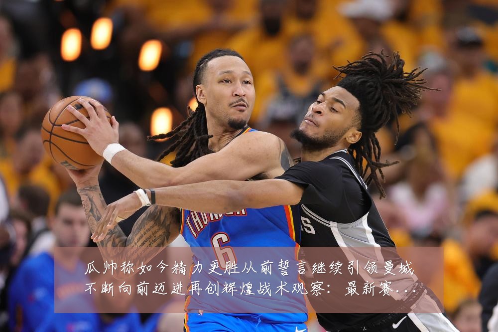 瓜帅称如今精力更胜从前誓言继续引领曼城不断向前迈进再创辉煌战术观察:最新赛事动态与深度分析